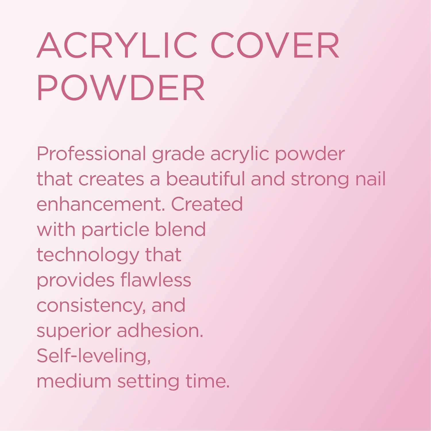 Young Nails Acrylic Powders, Cover - Created for a flawless consistency and superior adhesion - Cover Powder Begins to set in 75 seconds - Available in 45 gram, 85 gram, and 660 gram size options